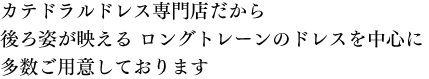 カテドラルドレス専門店だから後ろ姿が映える ロングトレーンのドレスを中心に多数ご用意しております